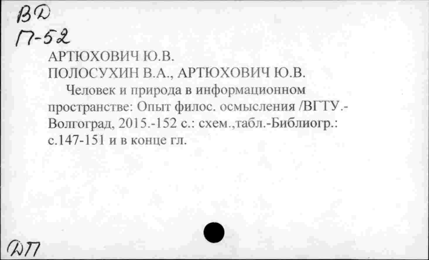 ﻿цъ
Г1-5Я,
АРТЮХОВИЧ Ю.В.
ПОЛОСУХИН В.А., АРТЮХОВИЧ Ю.В.
Человек и природа в информационном пространстве: Опыт филос. осмысления /ВГТУ,-Волгоград, 2015.-152 с.: схем.,табл.-Библиогр.: с.147-151 и в конце гл.
<677